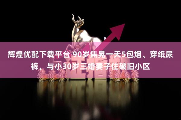 辉煌优配下载平台 90岁焦晃一天5包烟、穿纸尿裤，与小30岁三婚妻子住破旧小区