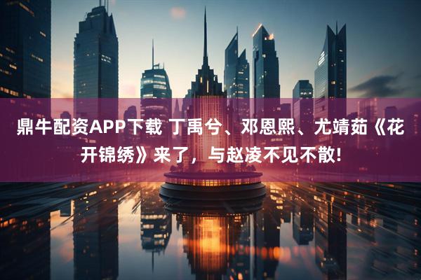 鼎牛配资APP下载 丁禹兮、邓恩熙、尤靖茹《花开锦绣》来了，与赵凌不见不散!