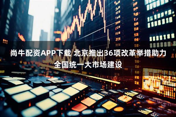 尚牛配资APP下载 北京推出36项改革举措助力全国统一大市场建设