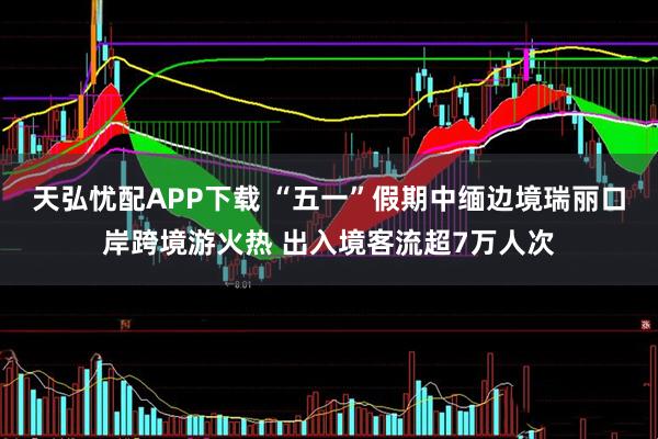 天弘忧配APP下载 “五一”假期中缅边境瑞丽口岸跨境游火热 出入境客流超7万人次