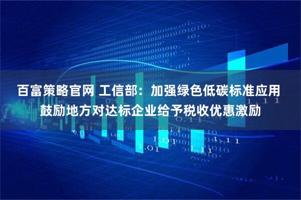 百富策略官网 工信部：加强绿色低碳标准应用 鼓励地方对达标企业给予税收优惠激励