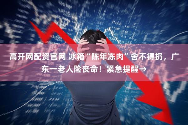 高开网配资官网 冰箱“陈年冻肉”舍不得扔，广东一老人险丧命！紧急提醒→