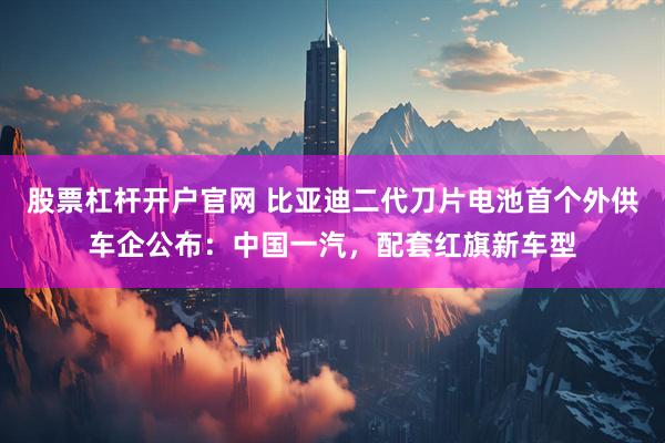 股票杠杆开户官网 比亚迪二代刀片电池首个外供车企公布：中国一汽，配套红旗新车型