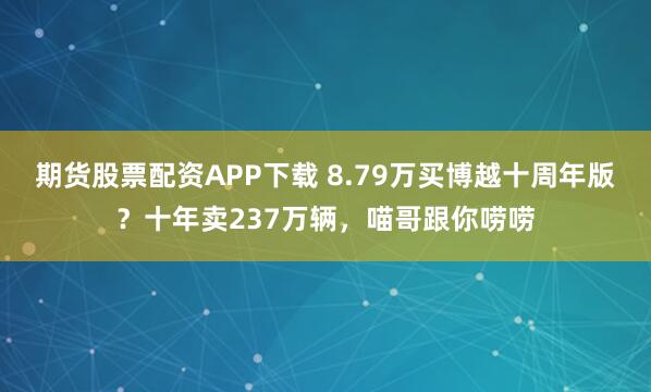 期货股票配资APP下载 8.79万买博越十周年版？十年卖237万辆，喵哥跟你唠唠