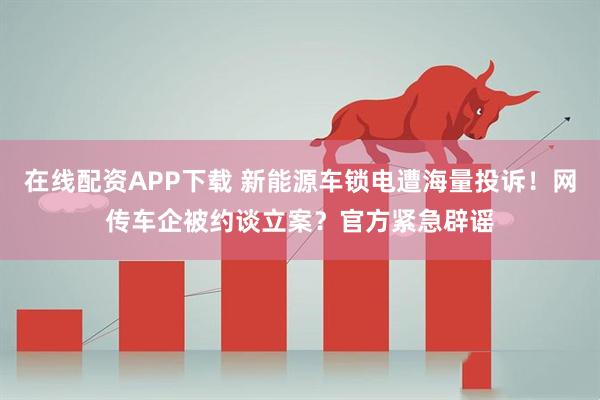 在线配资APP下载 新能源车锁电遭海量投诉！网传车企被约谈立案？官方紧急辟谣