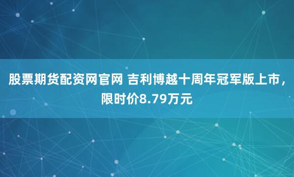 股票期货配资网官网 吉利博越十周年冠军版上市，限时价8.79万元