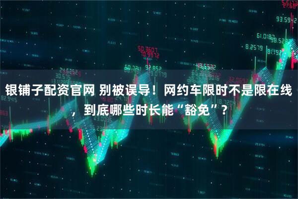 银铺子配资官网 别被误导！网约车限时不是限在线，到底哪些时长能“豁免”？