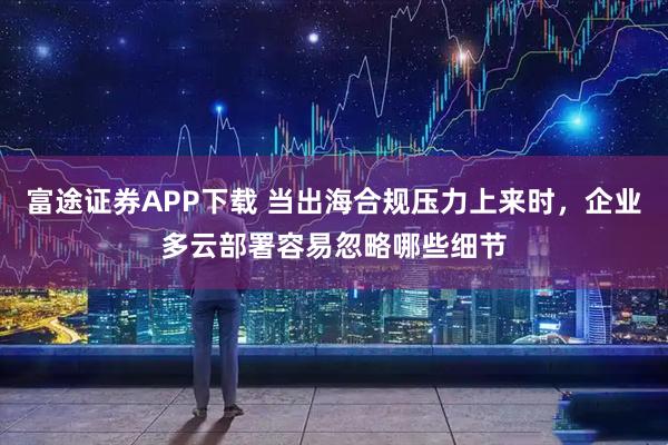 富途证券APP下载 当出海合规压力上来时，企业多云部署容易忽略哪些细节