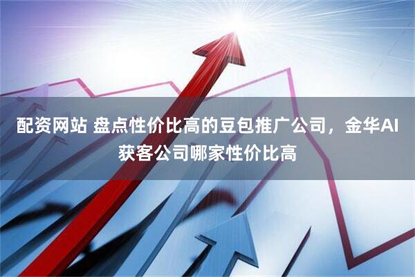 配资网站 盘点性价比高的豆包推广公司，金华AI获客公司哪家性价比高