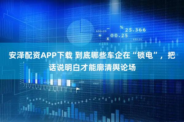 安泽配资APP下载 到底哪些车企在“锁电”，把话说明白才能廓清舆论场