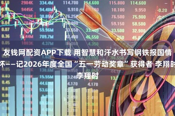 友钱网配资APP下载 用智慧和汗水书写钢铁报国情怀——记2026年度全国“五一劳动奖章”获得者 李翔时