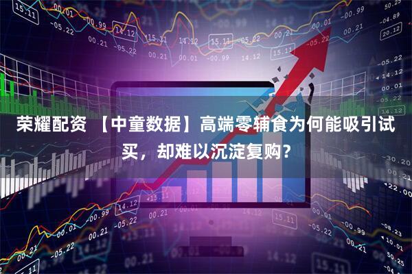 荣耀配资 【中童数据】高端零辅食为何能吸引试买，却难以沉淀复购？