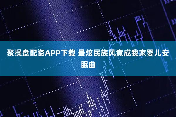 聚操盘配资APP下载 最炫民族风竟成我家婴儿安眠曲