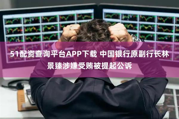 51配资查询平台APP下载 中国银行原副行长林景臻涉嫌受贿被提起公诉