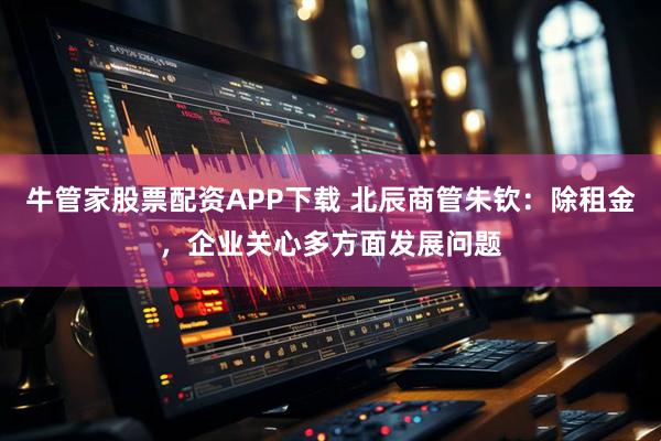 牛管家股票配资APP下载 北辰商管朱钦：除租金，企业关心多方面发展问题