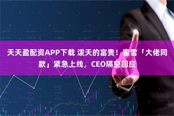 天天盈配资APP下载 泼天的富贵！蜜雪「大佬同款」紧急上线，CEO隔空回应