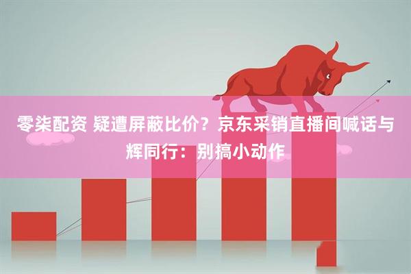 零柒配资 疑遭屏蔽比价？京东采销直播间喊话与辉同行：别搞小动作