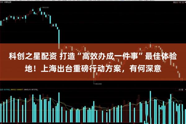 科创之星配资 打造“高效办成一件事”最佳体验地！上海出台重磅行动方案，有何深意