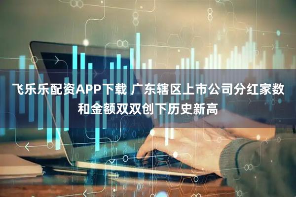 飞乐乐配资APP下载 广东辖区上市公司分红家数和金额双双创下历史新高