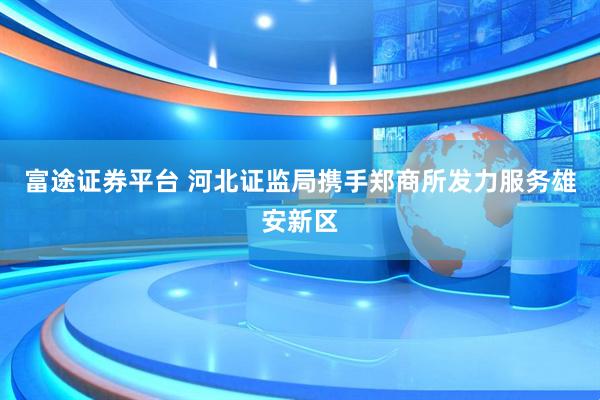 富途证券平台 河北证监局携手郑商所发力服务雄安新区