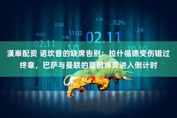漢崋配资 诺坎普的缺席告别：拉什福德受伤错过终章，巴萨与曼联的夏窗博弈进入倒计时