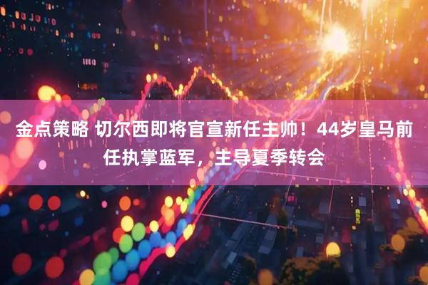 金点策略 切尔西即将官宣新任主帅！44岁皇马前任执掌蓝军，主导夏季转会