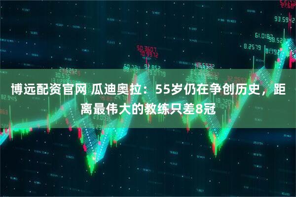 博远配资官网 瓜迪奥拉：55岁仍在争创历史，距离最伟大的教练只差8冠