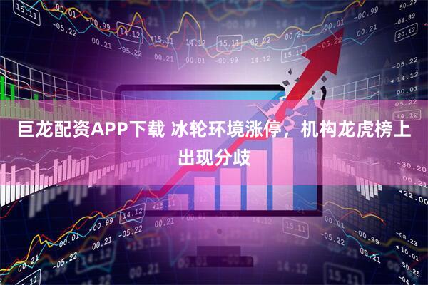 巨龙配资APP下载 冰轮环境涨停，机构龙虎榜上出现分歧