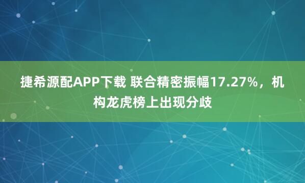 捷希源配APP下载 联合精密振幅17.27%，机构龙虎榜上出现分歧