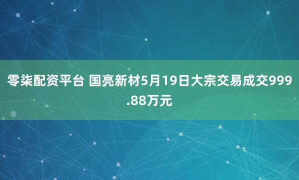零柒配资平台 国亮新材5月19日大宗交易成交999.88万元