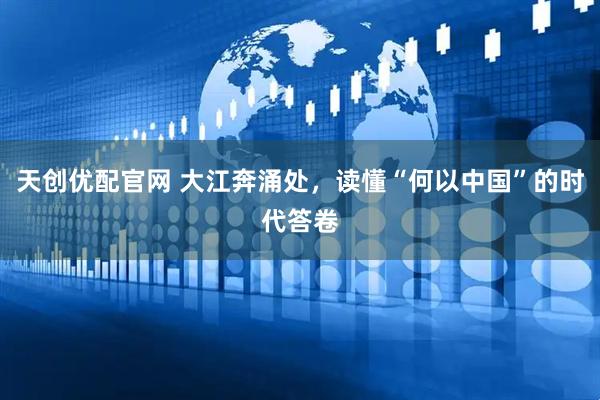 天创优配官网 大江奔涌处，读懂“何以中国”的时代答卷