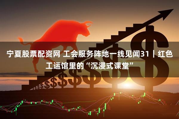 宁夏股票配资网 工会服务阵地一线见闻31｜红色工运馆里的“沉浸式课堂”