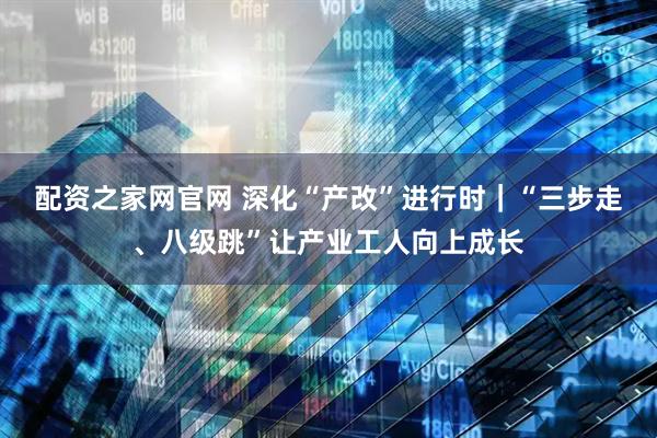 配资之家网官网 深化“产改”进行时｜“三步走、八级跳”让产业工人向上成长